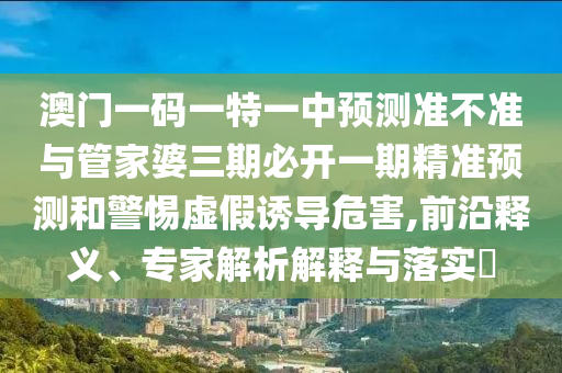 澳门一码一特一中预测准不准与管家婆三期必开一期精准预测和警惕虚假诱导危害,前沿释义、专家解析解释与落实​